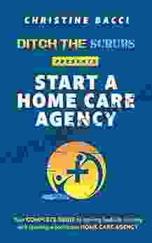 Ditch The Scrubs Presents Start A Homecare Agency: Your Complete Guide To Leaving Bedside Nursing And Starting A Profitable Home Care Agency (Ditch The Scrubs Presents )