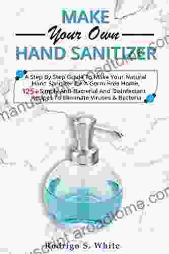 Make Your Own Hand Sanitizer: A Step By Step Guide To Make Your Natural Hand Sanitizer For A Germ Free Home 125+ Simply Anti Bacterial And Disinfectant Bacteria (Homemade Hand Sanitizer)