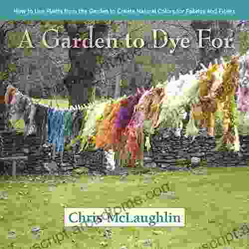 A Garden To Dye For: How To Use Plants From The Garden To Create Natural Colors For Fabrics Fibers